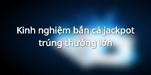 Kinh nghiệm bắn cá jackpot trúng thưởng lớn